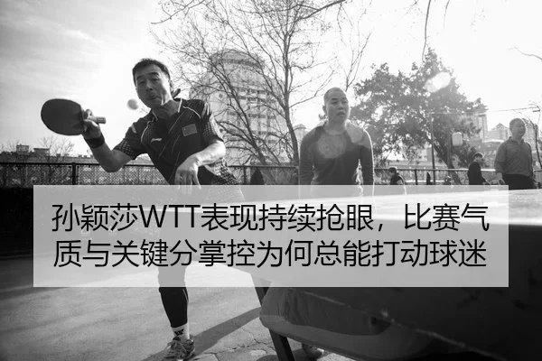 孙颖莎WTT表现持续抢眼，比赛气质与关键分掌控为何总能打动球迷