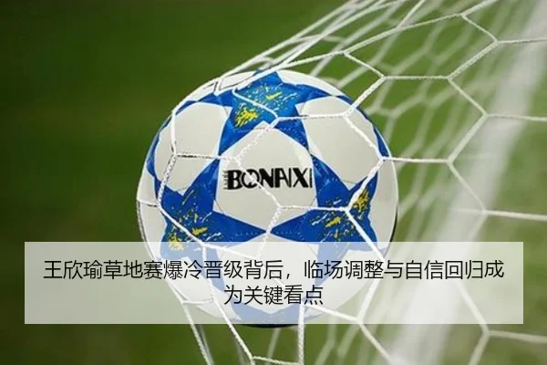 王欣瑜草地赛爆冷晋级背后，临场调整与自信回归成为关键看点